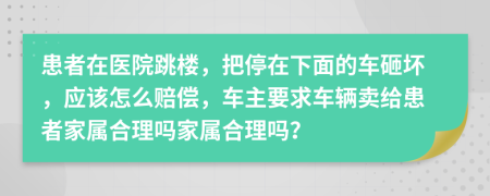 患者在医院跳楼，把停在下面的车砸坏，应该怎么赔偿，车主要求车辆卖给患者家属合理吗家属合理吗？
