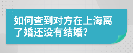 如何查到对方在上海离了婚还没有结婚？