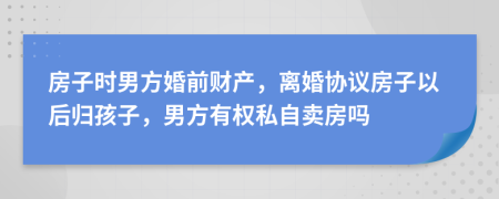 房子时男方婚前财产，离婚协议房子以后归孩子，男方有权私自卖房吗