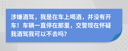 涉嫌酒驾，我是在车上喝酒，并没有开车！车辆一直停在那里，交警现在怀疑我酒驾我可以不去吗？