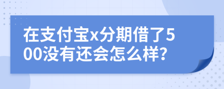 在支付宝x分期借了500没有还会怎么样？