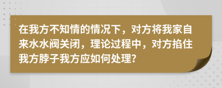 在我方不知情的情况下，对方将我家自来水水阀关闭，理论过程中，对方掐住我方脖子我方应如何处理？