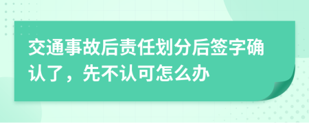 交通事故后责任划分后签字确认了，先不认可怎么办