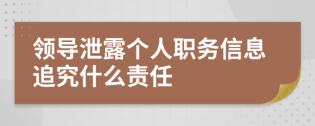 领导泄露个人职务信息追究什么责任