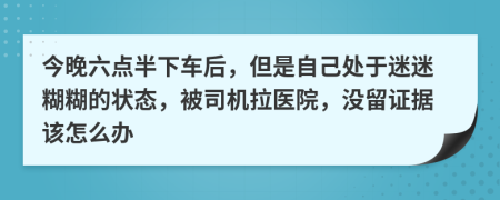 今晚六点半下车后，但是自己处于迷迷糊糊的状态，被司机拉医院，没留证据该怎么办