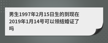 男生1997年2月15日生的到现在2019年1月14号可以领结婚证了吗