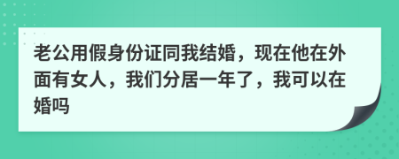 老公用假身份证同我结婚，现在他在外面有女人，我们分居一年了，我可以在婚吗