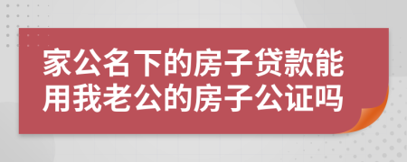 家公名下的房子贷款能用我老公的房子公证吗