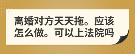 离婚对方天天拖。应该怎么做。可以上法院吗