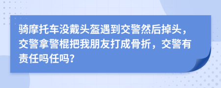 骑摩托车没戴头盔遇到交警然后掉头，交警拿警棍把我朋友打成骨折，交警有责任吗任吗？