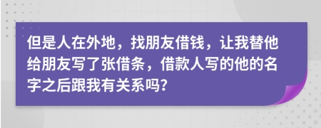 但是人在外地，找朋友借钱，让我替他给朋友写了张借条，借款人写的他的名字之后跟我有关系吗？