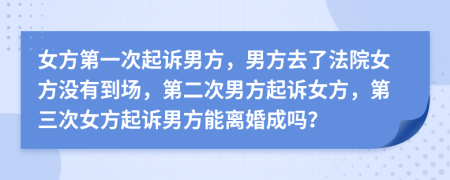 女方第一次起诉男方，男方去了法院女方没有到场，第二次男方起诉女方，第三次女方起诉男方能离婚成吗？