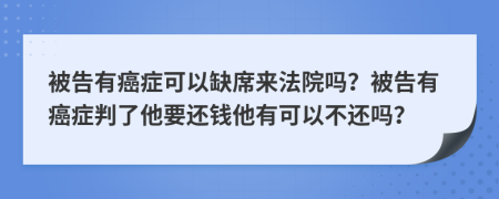 被告有癌症可以缺席来法院吗？被告有癌症判了他要还钱他有可以不还吗？