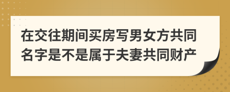 在交往期间买房写男女方共同名字是不是属于夫妻共同财产