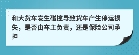 和大货车发生碰撞导致货车产生停运损失，是否由车主负责，还是保险公司承担