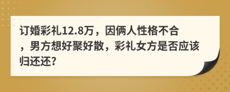 订婚彩礼12.8万，因俩人性格不合，男方想好聚好散，彩礼女方是否应该归还还？