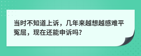 当时不知道上诉，几年来越想越感难平冤屈，现在还能申诉吗？