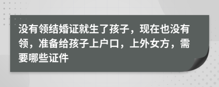 没有领结婚证就生了孩子，现在也没有领，准备给孩子上户口，上外女方，需要哪些证件