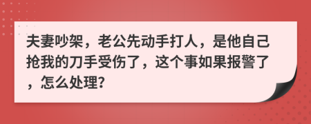 夫妻吵架，老公先动手打人，是他自己抢我的刀手受伤了，这个事如果报警了，怎么处理？