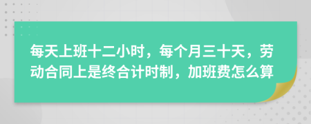 每天上班十二小时，每个月三十天，劳动合同上是终合计时制，加班费怎么算