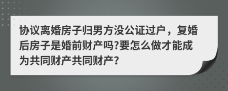 协议离婚房子归男方没公证过户，复婚后房子是婚前财产吗?要怎么做才能成为共同财产共同财产？