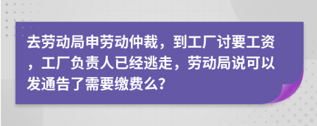 去劳动局申劳动仲裁，到工厂讨要工资，工厂负责人已经逃走，劳动局说可以发通告了需要缴费么？