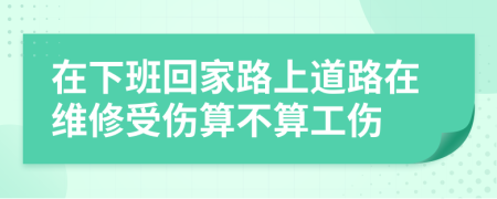 在下班回家路上道路在维修受伤算不算工伤