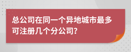 总公司在同一个异地城市最多可注册几个分公司？