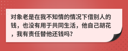 对象老是在我不知情的情况下借别人的钱，也没有用于共同生活，他自己胡花，我有责任替他还钱吗？