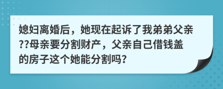 媳妇离婚后，她现在起诉了我弟弟父亲??母亲要分割财产，父亲自己借钱盖的房子这个她能分割吗？