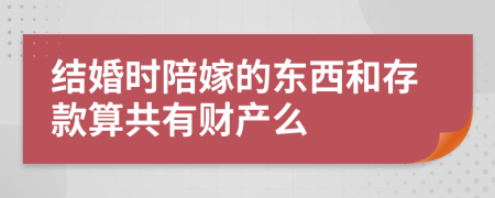 结婚时陪嫁的东西和存款算共有财产么