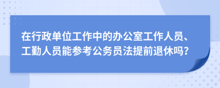 在行政单位工作中的办公室工作人员、工勤人员能参考公务员法提前退休吗？
