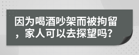 因为喝酒吵架而被拘留，家人可以去探望吗？