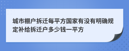 城市棚户拆迁每平方国家有没有明确规定补给拆迁户多少钱一平方