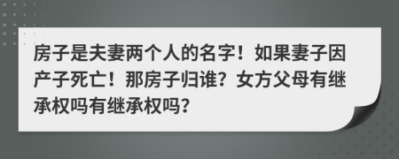 房子是夫妻两个人的名字！如果妻子因产子死亡！那房子归谁？女方父母有继承权吗有继承权吗？