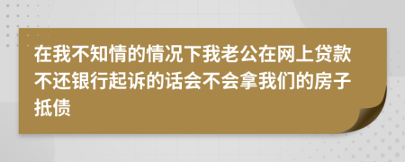 在我不知情的情况下我老公在网上贷款不还银行起诉的话会不会拿我们的房子抵债