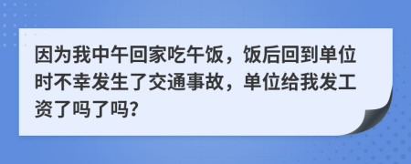 因为我中午回家吃午饭，饭后回到单位时不幸发生了交通事故，单位给我发工资了吗了吗？