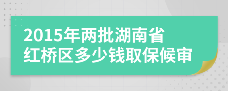 2015年两批湖南省红桥区多少钱取保候审