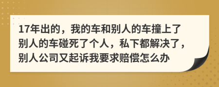 17年出的，我的车和别人的车撞上了别人的车碰死了个人，私下都解决了，别人公司又起诉我要求赔偿怎么办