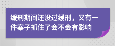 缓刑期间还没过缓刑，又有一件案子抓住了会不会有影响