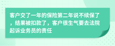 客户交了一年的保险第二年说不续保了，结果被扣款了，客户很生气要去法院起诉业务员的责任