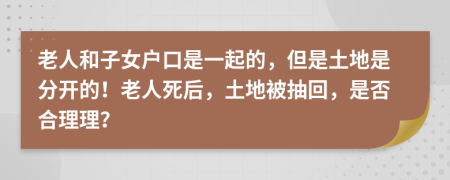 老人和子女户口是一起的，但是土地是分开的！老人死后，土地被抽回，是否合理理？