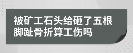 被矿工石头给砸了五根脚趾骨折算工伤吗