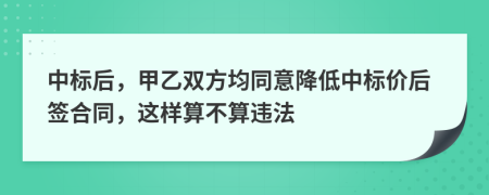 中标后，甲乙双方均同意降低中标价后签合同，这样算不算违法