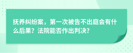 抚养纠纷案，第一次被告不出庭会有什么后果？法院能否作出判决？