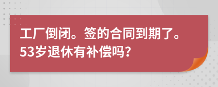 工厂倒闭。签的合同到期了。53岁退休有补偿吗？