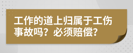 工作的道上归属于工伤事故吗？必须赔偿？