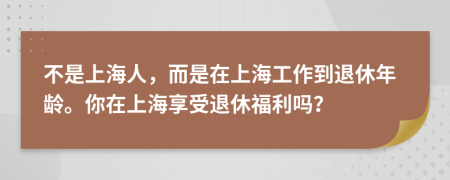 不是上海人，而是在上海工作到退休年龄。你在上海享受退休福利吗？