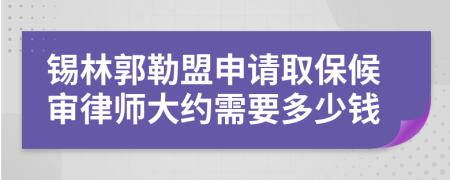 锡林郭勒盟申请取保候审律师大约需要多少钱