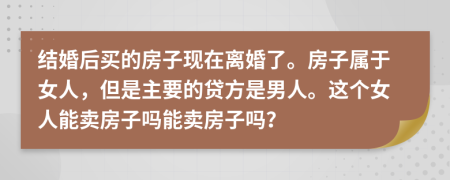 结婚后买的房子现在离婚了。房子属于女人，但是主要的贷方是男人。这个女人能卖房子吗能卖房子吗？